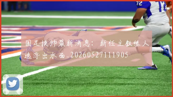 国足换帅最新消息：新任主教练人选浮出水面_20260527111905