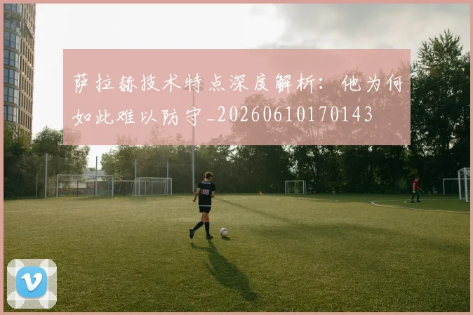 萨拉赫技术特点深度解析：他为何如此难以防守_20260610170143
