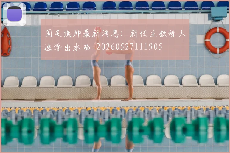 国足换帅最新消息：新任主教练人选浮出水面_20260527111905