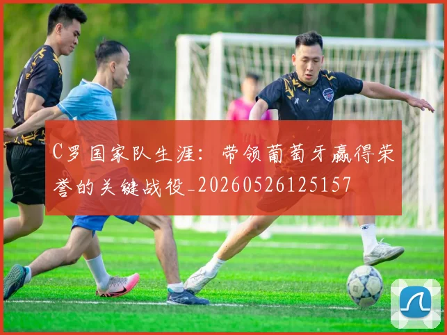 C罗国家队生涯：带领葡萄牙赢得荣誉的关键战役_20260526125157