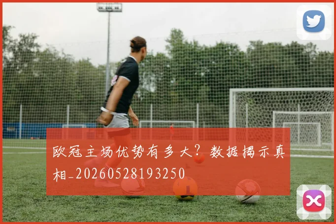 欧冠主场优势有多大？数据揭示真相_20260528193250