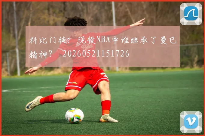 科比门徒：现役NBA中谁继承了曼巴精神？_20260521151726
